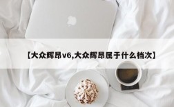 【大众辉昂v6,大众辉昂属于什么档次】