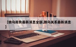 【俄乌局势最新消息全部,俄乌关系最新消息】