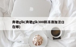 奔驰glk(奔驰glk300防冻液加注口在哪)