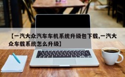 【一汽大众汽车车机系统升级包下载,一汽大众车载系统怎么升级】