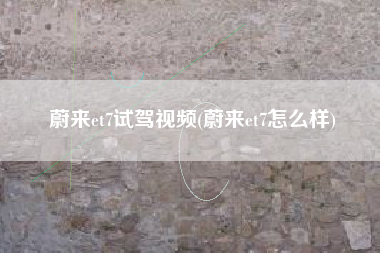 蔚来et7试驾视频(蔚来et7怎么样)